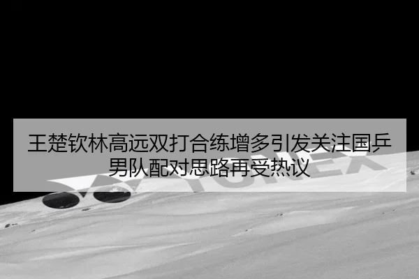 王楚钦林高远双打合练增多引发关注国乒男队配对思路再受热议